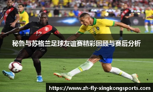 秘鲁与苏格兰足球友谊赛精彩回顾与赛后分析