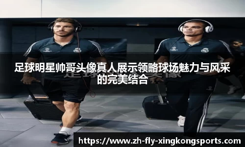 足球明星帅哥头像真人展示领略球场魅力与风采的完美结合